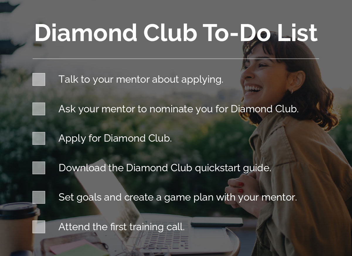 Diamond Club To-Do List: Talk to your mentor about applying. Ask your mentor to nominate you for Diamond Club. Apply for Diamond Club. Download the Diamond Club quickstart guide. Set goals and create a game plan with your mentor. Attend the first training call.