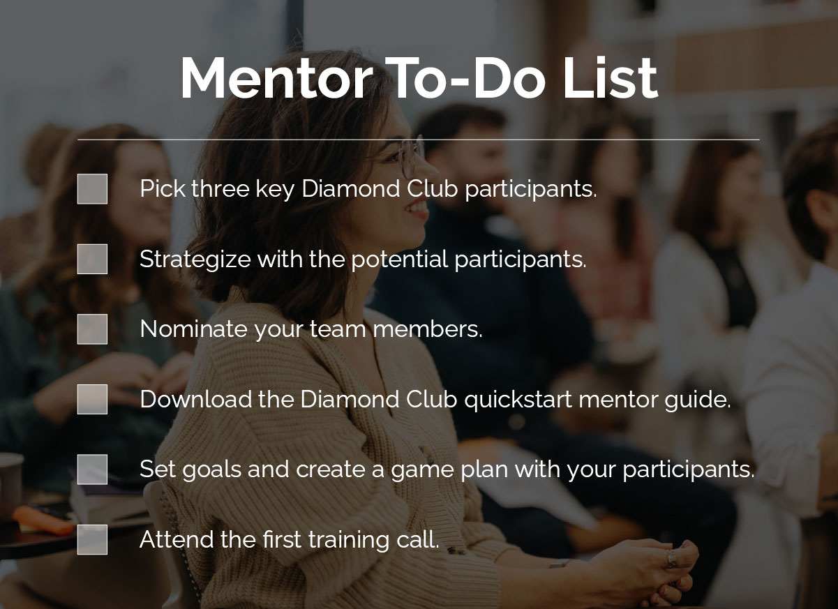 Mentor To-Do List: Pick three key Diamond Club participants. Strategize with the potential participants. Nominate your team members. Download the Diamond Club quickstart mentor guide. Set goals and create a game plan with your participants. Attend the first training call.